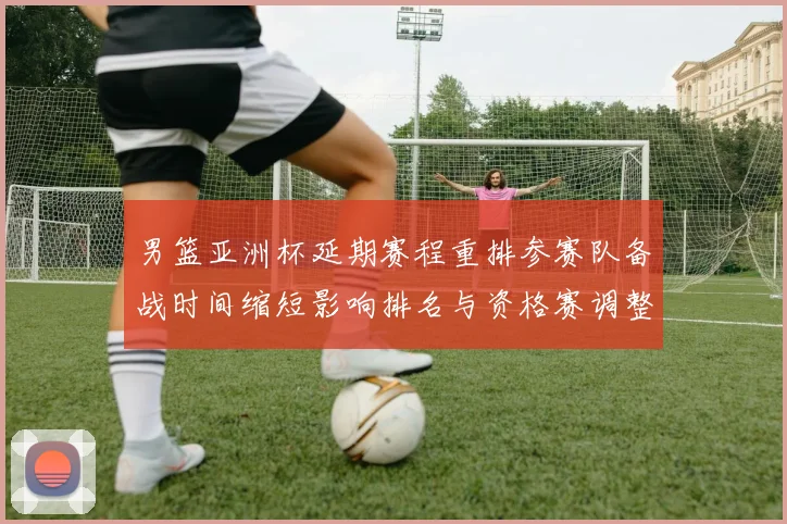 男篮亚洲杯延期赛程重排参赛队备战时间缩短影响排名与资格赛调整