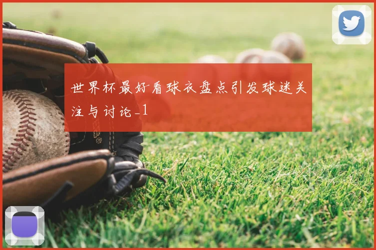 世界杯最好看球衣盘点引发球迷关注与讨论_1