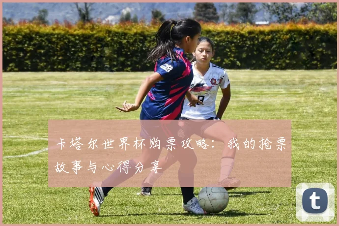 卡塔尔世界杯购票攻略:我的抢票故事与心得分享