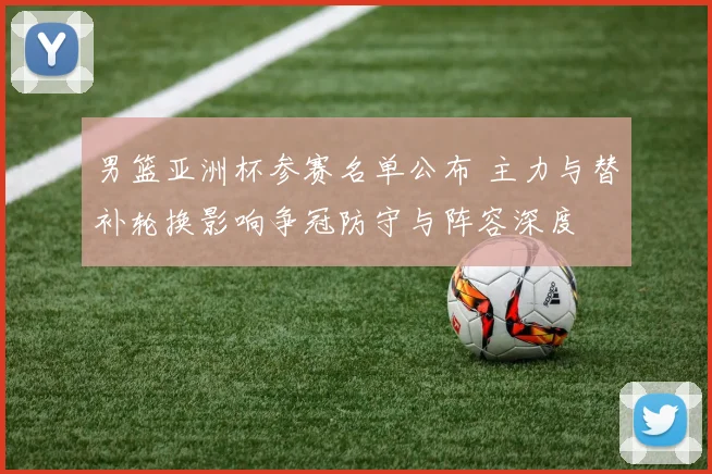 男篮亚洲杯参赛名单公布 主力与替补轮换影响争冠防守与阵容深度