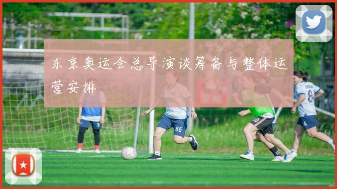 东京奥运会总导演谈筹备与整体运营安排
