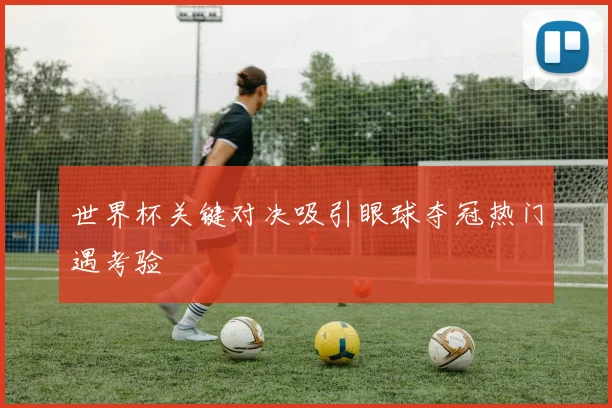世界杯关键对决吸引眼球夺冠热门遇考验