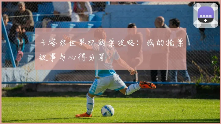 卡塔尔世界杯购票攻略:我的抢票故事与心得分享