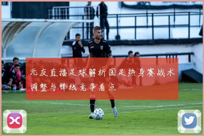 元友直播足球解析国足热身赛战术调整与锋线竞争看点
