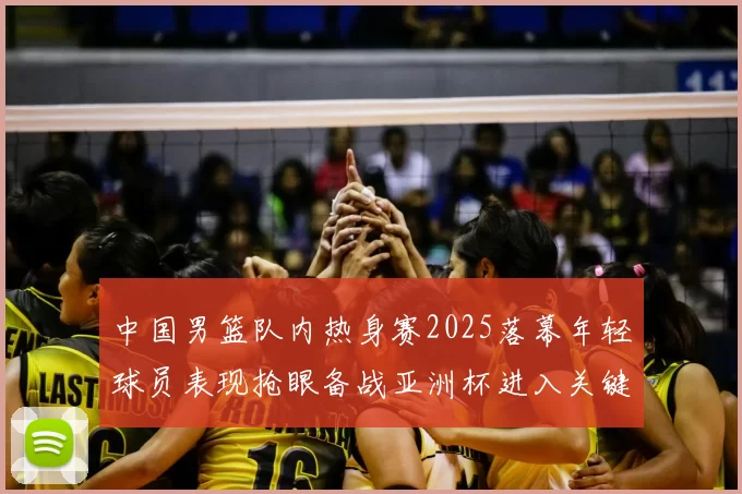 中国男篮队内热身赛2025落幕年轻球员表现抢眼备战亚洲杯进入关键阶段
