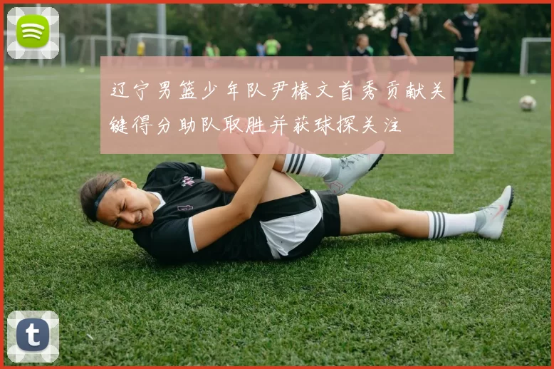 辽宁男篮少年队尹椿文首秀贡献关键得分助队取胜并获球探关注