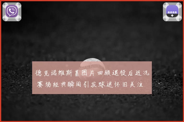 德克诺维斯基图片回顾退役后近况 赛场经典瞬间引发球迷怀旧关注