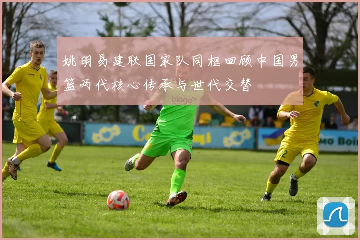 姚明易建联国家队同框回顾中国男篮两代核心传承与世代交替