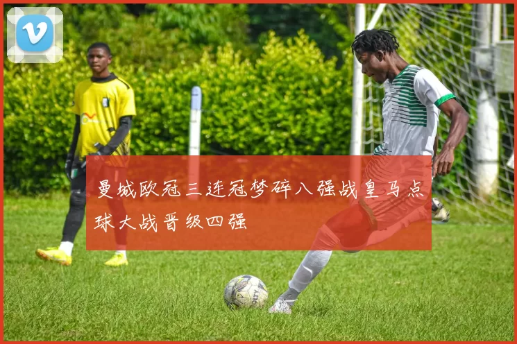 曼城欧冠三连冠梦碎八强战皇马点球大战晋级四强