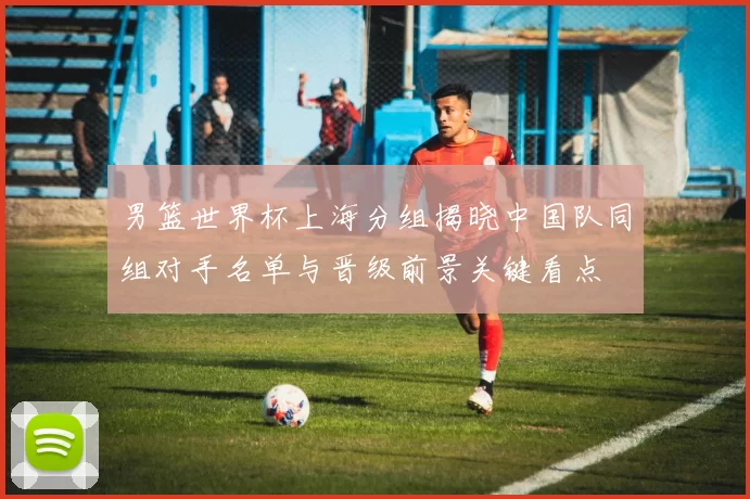 男篮世界杯上海分组揭晓中国队同组对手名单与晋级前景关键看点