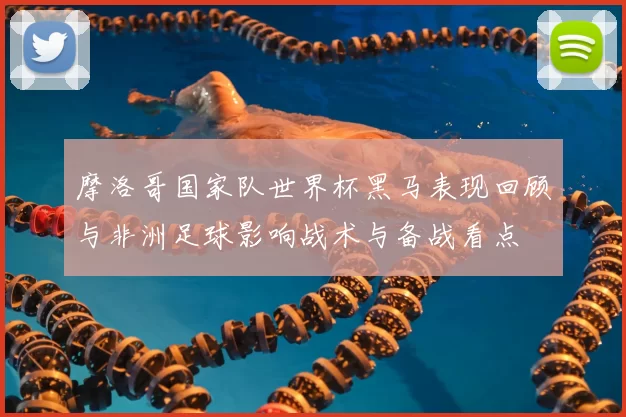 摩洛哥国家队世界杯黑马表现回顾与非洲足球影响战术与备战看点