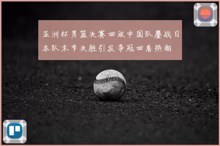 亚洲杯男篮决赛回放中国队鏖战日本队末节决胜引发争冠回看热潮