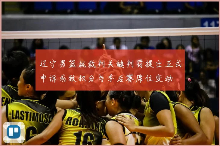 辽宁男篮就裁判关键判罚提出正式申诉或致积分与季后赛席位变动