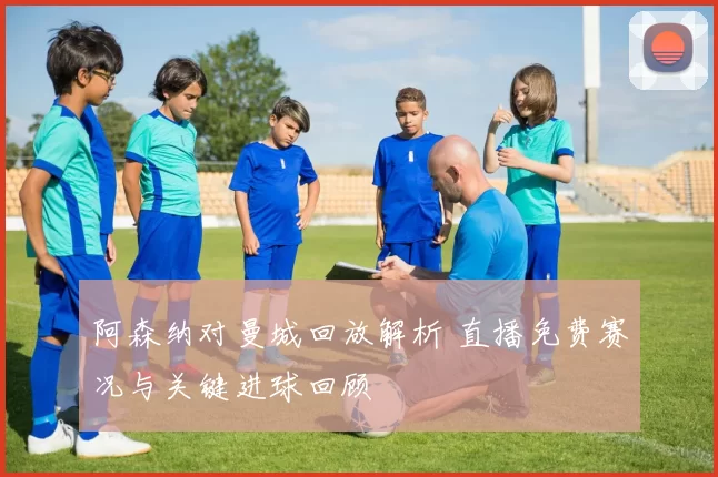 阿森纳对曼城回放解析 直播免费赛况与关键进球回顾
