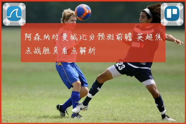 阿森纳对曼城比分预测前瞻 英超焦点战胜负看点解析
