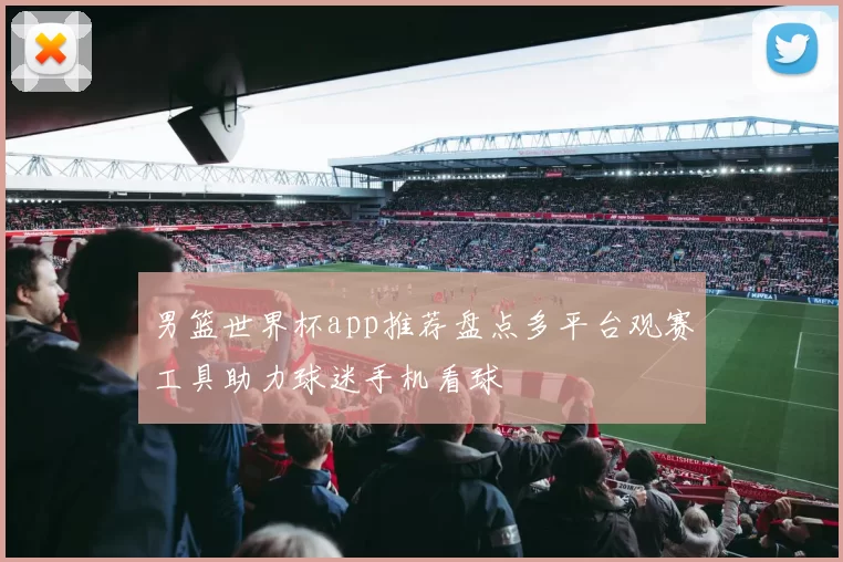 男篮世界杯app推荐盘点多平台观赛工具助力球迷手机看球