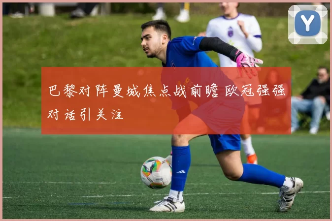 巴黎对阵曼城焦点战前瞻 欧冠强强对话引关注