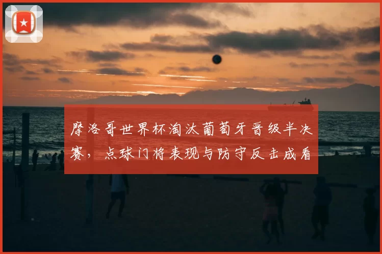 摩洛哥世界杯淘汰葡萄牙晋级半决赛,点球门将表现与防守反击成看点