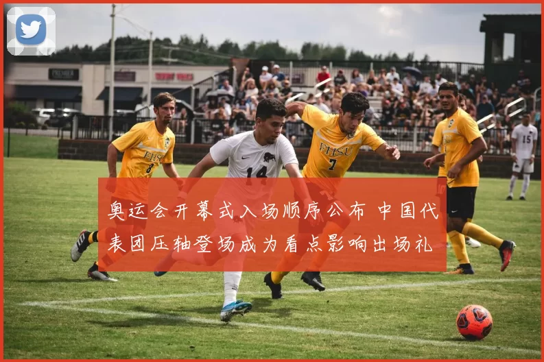 奥运会开幕式入场顺序公布 中国代表团压轴登场成为看点影响出场礼仪安排