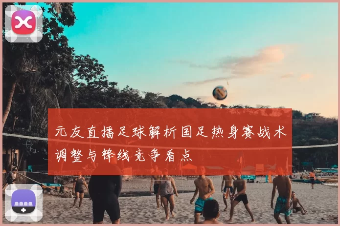 元友直播足球解析国足热身赛战术调整与锋线竞争看点