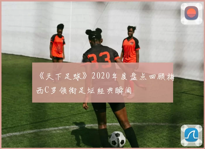 《天下足球》2020年度盘点回顾梅西C罗领衔足坛经典瞬间