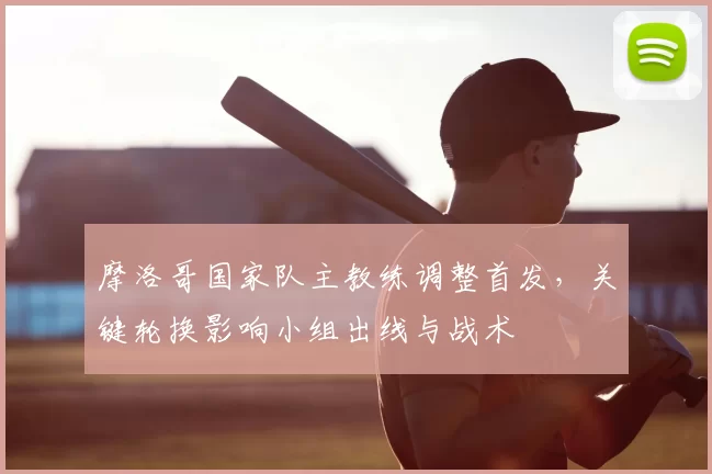 摩洛哥国家队主教练调整首发,关键轮换影响小组出线与战术