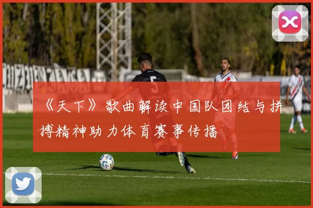 《天下》歌曲解读中国队团结与拼搏精神助力体育赛事传播