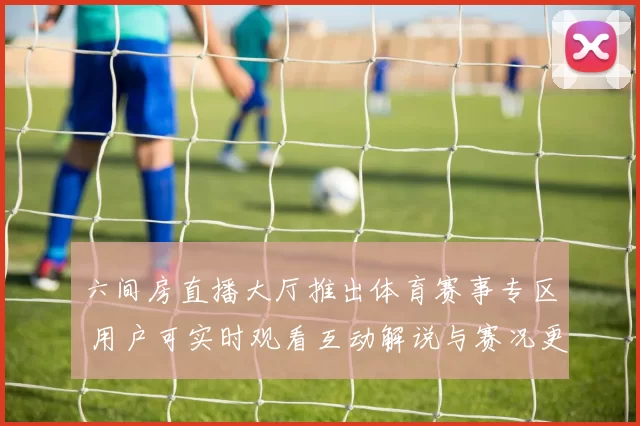 六间房直播大厅推出体育赛事专区 用户可实时观看互动解说与赛况更新