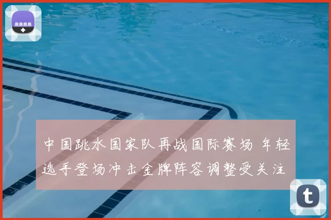 中国跳水国家队再战国际赛场 年轻选手登场冲击金牌阵容调整受关注