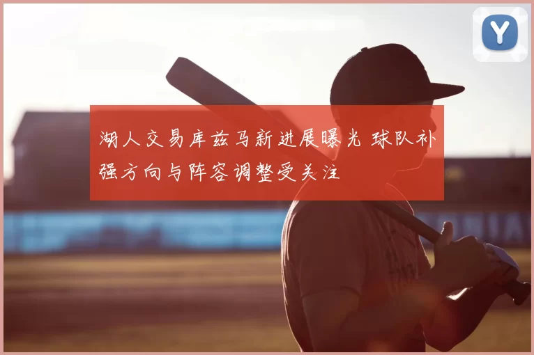 湖人交易库兹马新进展曝光 球队补强方向与阵容调整受关注