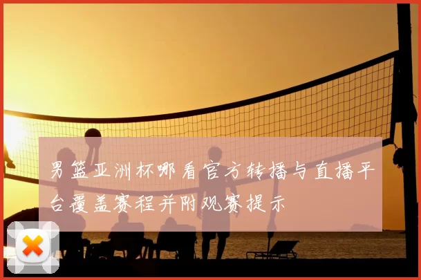 男篮亚洲杯哪看官方转播与直播平台覆盖赛程并附观赛提示