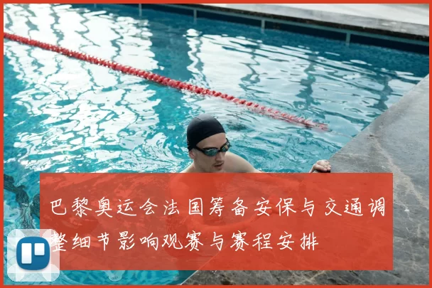 巴黎奥运会法国筹备安保与交通调整细节影响观赛与赛程安排