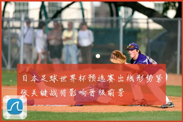 日本足球世界杯预选赛出线形势紧张关键战将影响晋级前景