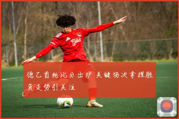 德乙首轮比分出炉 关键场次拿捏胜负走势引关注