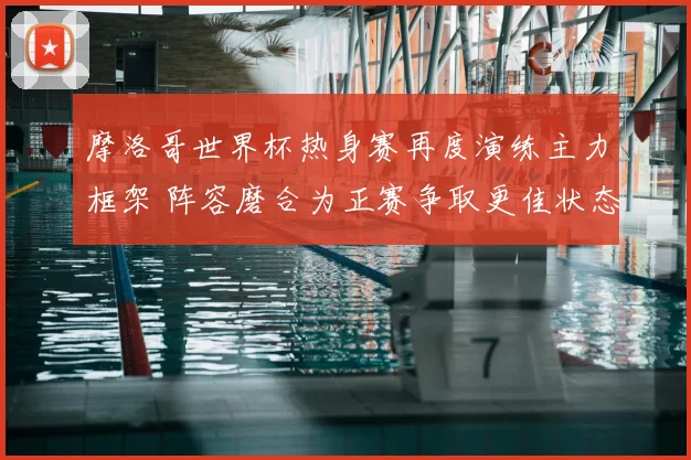 摩洛哥世界杯热身赛再度演练主力框架 阵容磨合为正赛争取更佳状态