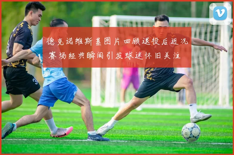 德克诺维斯基图片回顾退役后近况 赛场经典瞬间引发球迷怀旧关注