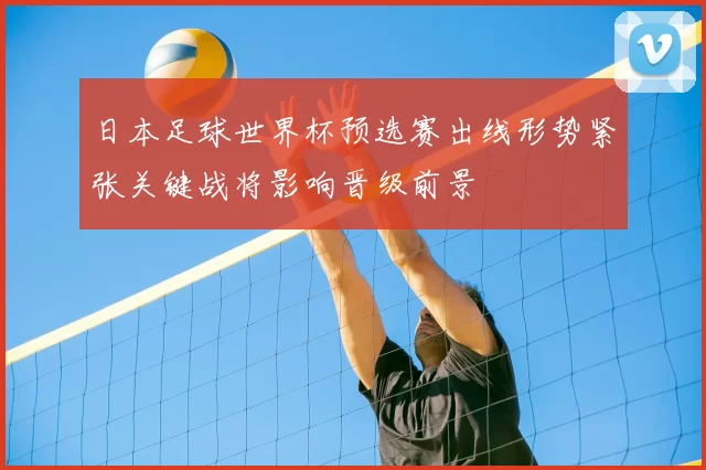 日本足球世界杯预选赛出线形势紧张关键战将影响晋级前景