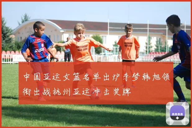 中国亚运女篮名单出炉李梦韩旭领衔出战杭州亚运冲击奖牌