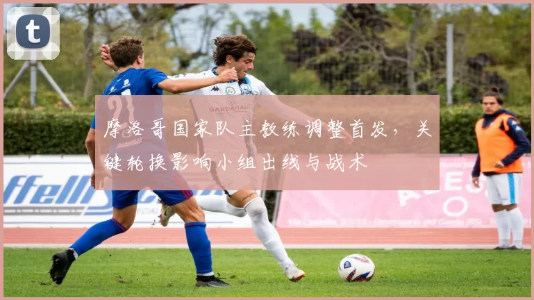 摩洛哥国家队主教练调整首发,关键轮换影响小组出线与战术