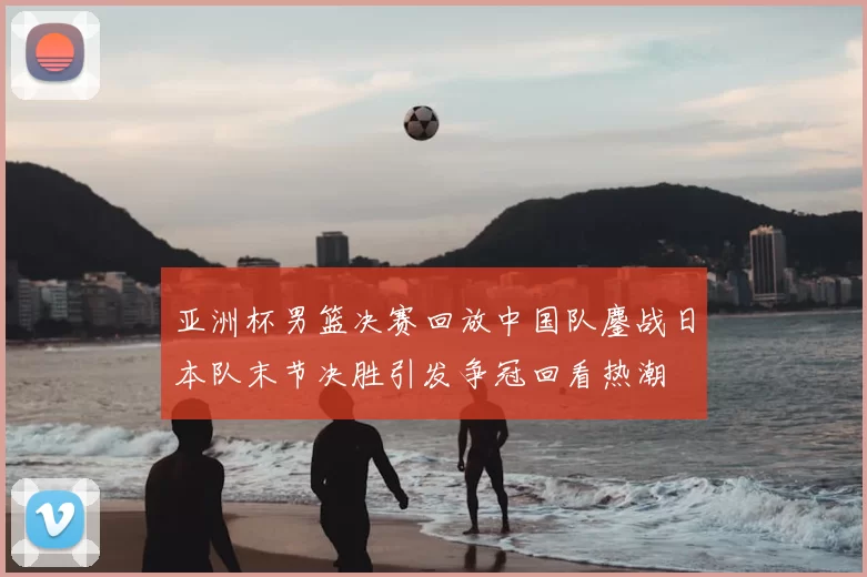 亚洲杯男篮决赛回放中国队鏖战日本队末节决胜引发争冠回看热潮