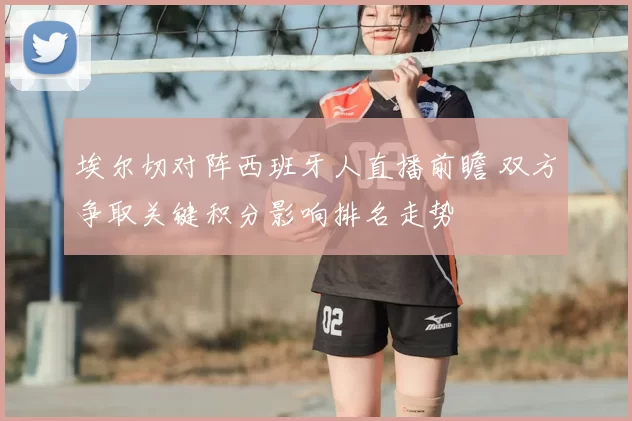 埃尔切对阵西班牙人直播前瞻 双方争取关键积分影响排名走势